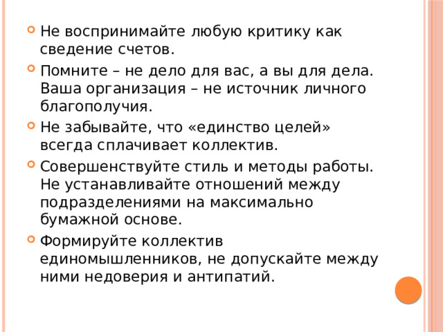 Не воспринимайте любую критику как сведение счетов. Помните – не дело для вас, а вы для дела. Ваша организация – не источник личного благополучия. Не забывайте, что «единство целей» всегда сплачивает коллектив. Совершенствуйте стиль и методы работы. Не устанавливайте отношений между подразделениями на максимально бумажной основе. Формируйте коллектив единомышленников, не допускайте между ними недоверия и антипатий.