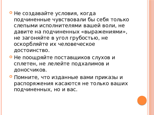 Не создавайте условия, когда подчиненные чувствовали бы себя только слепыми исполнителями вашей воли, не давите на подчиненных «выражениями», не загоняйте в угол грубостью, не оскорбляйте их человеческое достоинство. Не поощряйте поставщиков слухов и сплетен, не лелейте подхалимов и доносчиков. Помните, что изданные вами приказы и распоряжения касаются не только ваших подчиненных, но и вас.