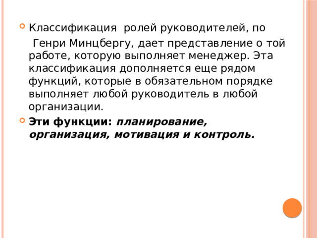 Классификация ролей руководителей, по  Генри Минцбергу, дает представление о той работе, которую выполняет менеджер. Эта классификация дополняется еще рядом функций, которые в обязательном порядке выполняет любой руководитель в любой организации. Эти функции: планирование, организация, мотивация и контроль.