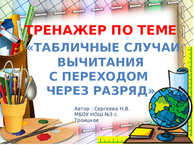 Тренажер по теме  «Табличные случаи  вычитания с переходом через разряд» Автор : Сергеева Н.В. МБОУ НОШ №3 с. Троицкое