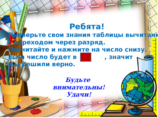 Ребята! Проверьте свои знания таблицы вычитания с переходом через разряд. Посчитайте и нажмите на число снизу. Если число будет в , значит  вы решили верно. Будьте внимательны! Удачи!