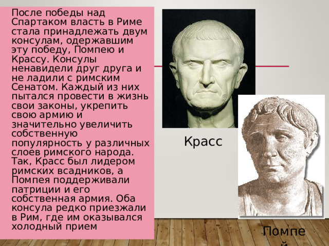 После победы над Спартаком власть в Риме стала принадлежать двум консулам, одержавшим эту победу, Помпею и Крассу. Консулы ненавидели друг друга и не ладили с римским Сенатом. Каждый из них пытался провести в жизнь свои законы, укрепить свою армию и значительно увеличить собственную популярность у различных слоев римского народа. Так, Красс был лидером римских всадников, а Помпея поддерживали патриции и его собственная армия. Оба консула редко приезжали в Рим, где им оказывался холодный прием Красс Помпей