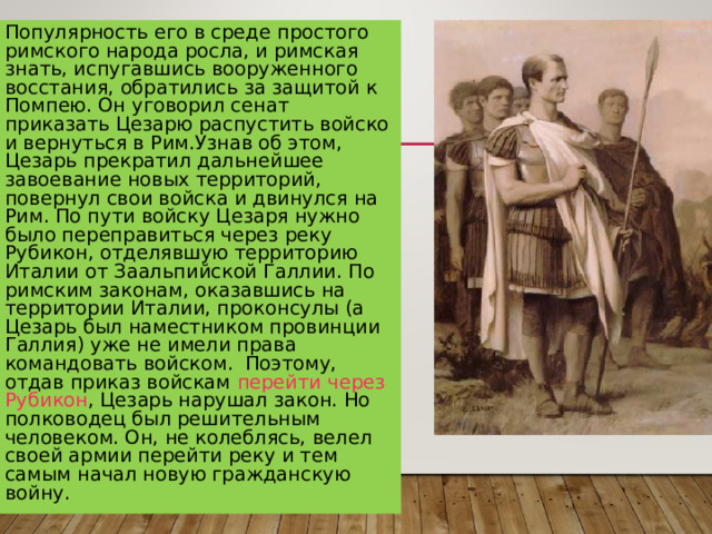 Популярность его в среде простого римского народа росла, и римская знать, испугавшись вооруженного восстания, обратились за защитой к Помпею. Он уговорил сенат приказать Цезарю распустить войско и вернуться в Рим.Узнав об этом, Цезарь прекратил дальнейшее завоевание новых территорий, повернул свои войска и двинулся на Рим. По пути войску Цезаря нужно было переправиться через реку Рубикон, отделявшую территорию Италии от Заальпийской Галлии. По римским законам, оказавшись на территории Италии, проконсулы (а Цезарь был наместником провинции Галлия) уже не имели права командовать войском. Поэтому, отдав приказ войскам перейти через Рубикон , Цезарь нарушал закон. Но полководец был решительным человеком. Он, не колеблясь, велел своей армии перейти реку и тем самым начал новую гражданскую войну.