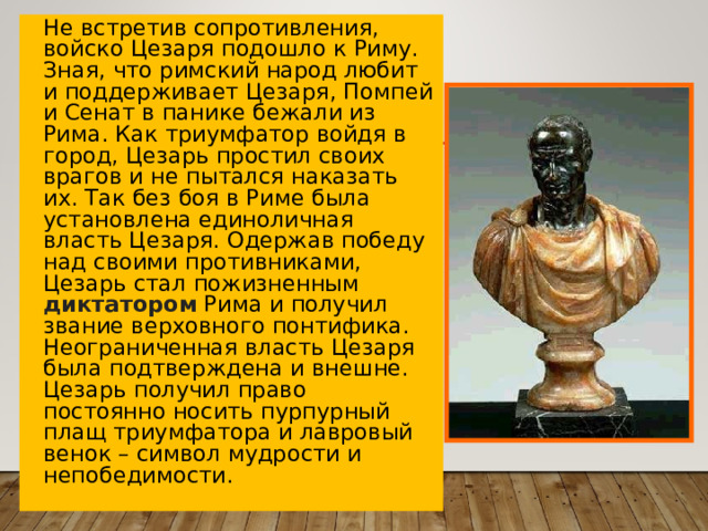 Не встретив сопротивления, войско Цезаря подошло к Риму. Зная, что римский народ любит и поддерживает Цезаря, Помпей и Сенат в панике бежали из Рима. Как триумфатор войдя в город, Цезарь простил своих врагов и не пытался наказать их. Так без боя в Риме была установлена единоличная власть Цезаря. Одержав победу над своими противниками, Цезарь стал пожизненным диктатором Рима и получил звание верховного понтифика. Неограниченная власть Цезаря была подтверждена и внешне. Цезарь получил право постоянно носить пурпурный плащ триумфатора и лавровый венок – символ мудрости и непобедимости.