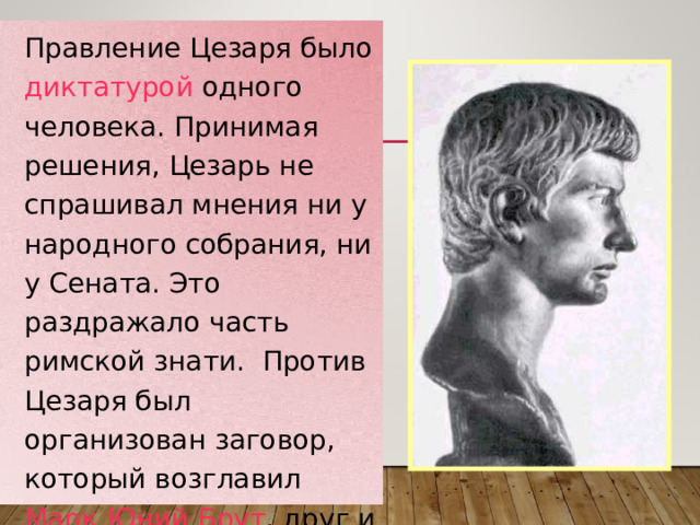 Правление Цезаря было диктатурой одного человека. Принимая решения, Цезарь не спрашивал мнения ни у народного собрания, ни у Сената. Это раздражало часть римской знати. Против Цезаря был организован заговор, который возглавил Марк Юний Брут , друг и любимый ученик Цезаря.