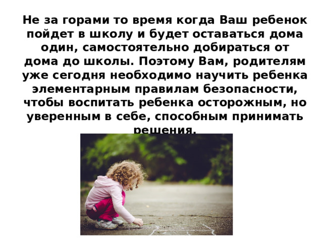 Не за горами то время когда Ваш ребенок пойдет в школу и будет оставаться дома один, самостоятельно добираться от дома до школы. Поэтому Вам, родителям уже сегодня необходимо научить ребенка элементарным правилам безопасности, чтобы воспитать ребенка осторожным, но уверенным в себе, способным принимать решения.