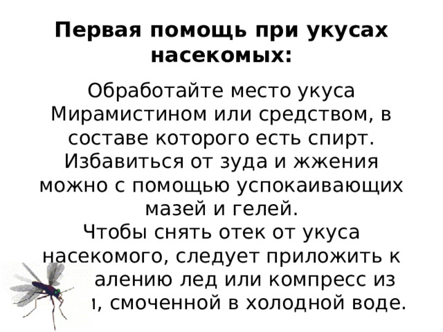 Первая помощь при укусах насекомых: Обработайте место укуса Мирамистином или средством, в составе которого есть спирт. Избавиться от зуда и жжения можно с помощью успокаивающих мазей и гелей. Чтобы снять отек от укуса насекомого, следует приложить к воспалению лед или компресс из ткани, смоченной в холодной воде.