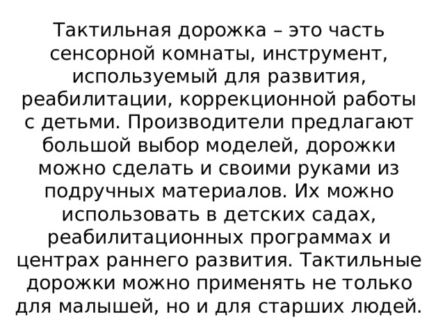 Тактильная дорожка – это часть сенсорной комнаты, инструмент, используемый для развития, реабилитации, коррекционной работы с детьми. Производители предлагают большой выбор моделей, дорожки можно сделать и своими руками из подручных материалов. Их можно использовать в детских садах, реабилитационных программах и центрах раннего развития. Тактильные дорожки можно применять не только для малышей, но и для старших людей.