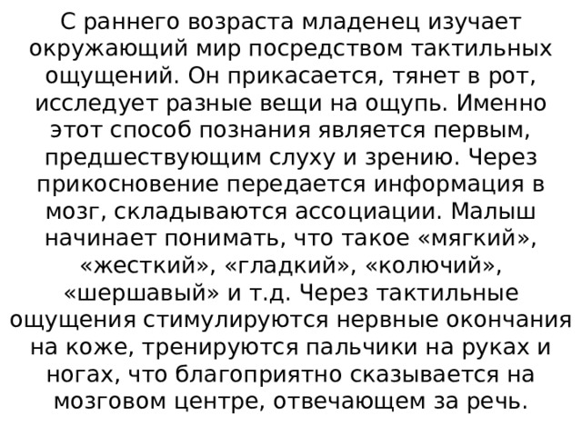 С раннего возраста младенец изучает окружающий мир посредством тактильных ощущений. Он прикасается, тянет в рот, исследует разные вещи на ощупь. Именно этот способ познания является первым, предшествующим слуху и зрению. Через прикосновение передается информация в мозг, складываются ассоциации. Малыш начинает понимать, что такое «мягкий», «жесткий», «гладкий», «колючий», «шершавый» и т.д. Через тактильные ощущения стимулируются нервные окончания на коже, тренируются пальчики на руках и ногах, что благоприятно сказывается на мозговом центре, отвечающем за речь.