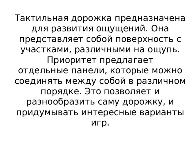 Тактильная дорожка предназначена для развития ощущений. Она представляет собой поверхность с участками, различными на ощупь. Приоритет предлагает отдельные панели, которые можно соединять между собой в различном порядке. Это позволяет и разнообразить саму дорожку, и придумывать интересные варианты игр.