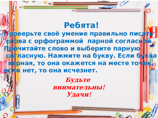 Ребята! Проверьте своё умение правильно писать  слова с орфограммой парной согласной . Прочитайте слово и выберите парную  согласную. Нажмите на букву. Если буква  верная, то она окажется на месте точек, если нет, то она исчезнет. Будьте внимательны! Удачи!