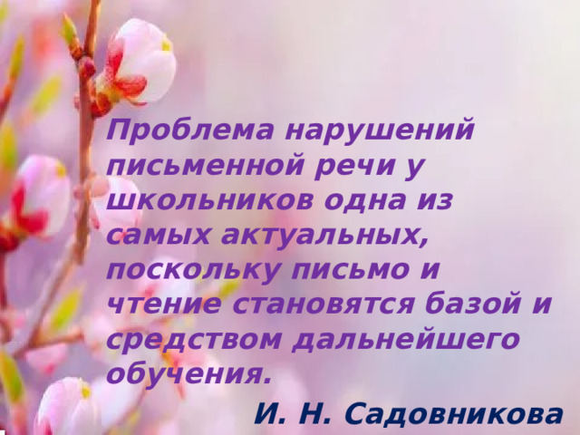 Проблема нарушений письменной речи у школьников одна из самых актуальных, поскольку письмо и чтение становятся базой и средством дальнейшего обучения. И. Н. Садовникова