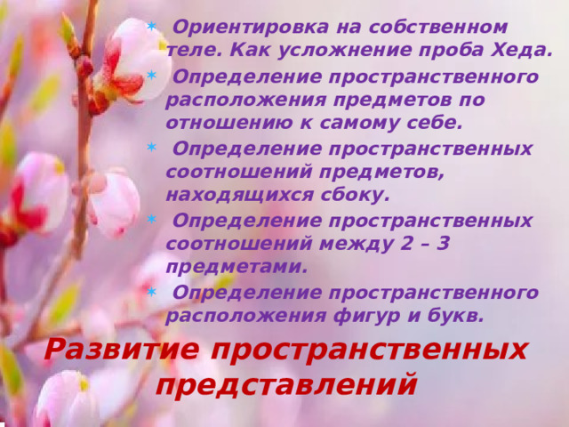 Ориентировка на собственном теле. Как усложнение проба Хеда.  Определение пространственного расположения предметов по отношению к самому себе.  Определение пространственных соотношений предметов, находящихся сбоку.  Определение пространственных соотношений между 2 – 3 предметами.  Определение пространственного расположения фигур и букв.