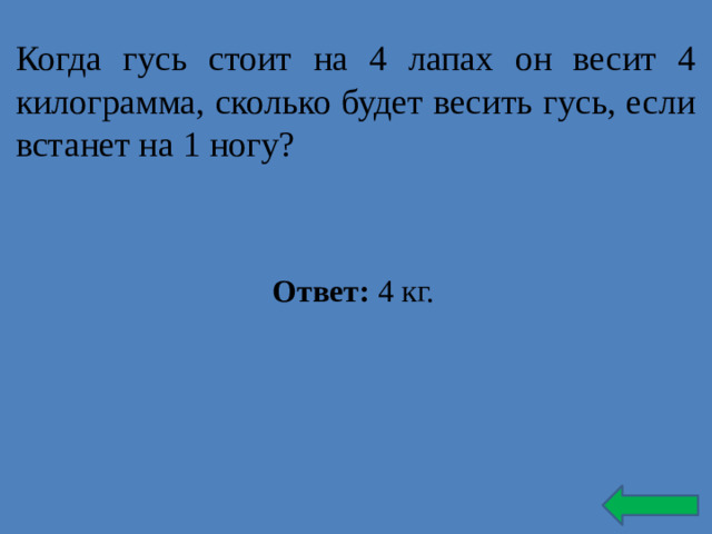 Когда гусь стоит на 4 лапах он весит 4 килограмма, сколько будет весить гусь, если встанет на 1 ногу? Ответ: 4 кг.