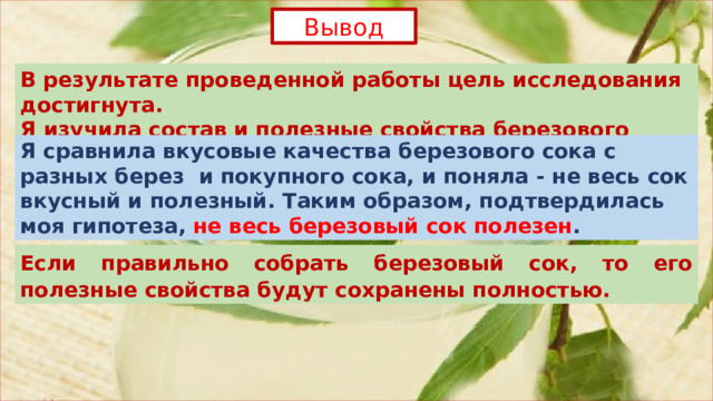 Вывод В результате проведенной работы цель исследования достигнута. Я изучила состав и полезные свойства березового сока. Я сравнила вкусовые качества березового сока с разных берез и покупного сока, и поняла - не весь сок вкусный и полезный. Таким образом, подтвердилась моя гипотеза, не весь березовый сок полезен . Если правильно собрать березовый сок, то его полезные свойства будут сохранены полностью.