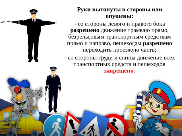 Руки вытянуты в стороны или опущены: - со стороны левого и правого бока разрешено движение трамваю прямо, безрельсовым транспортным средствам прямо и направо, пешеходам разрешено переходить проезжую часть; - со стороны груди и спины движение всех транспортных средств и пешеходов запрещено.