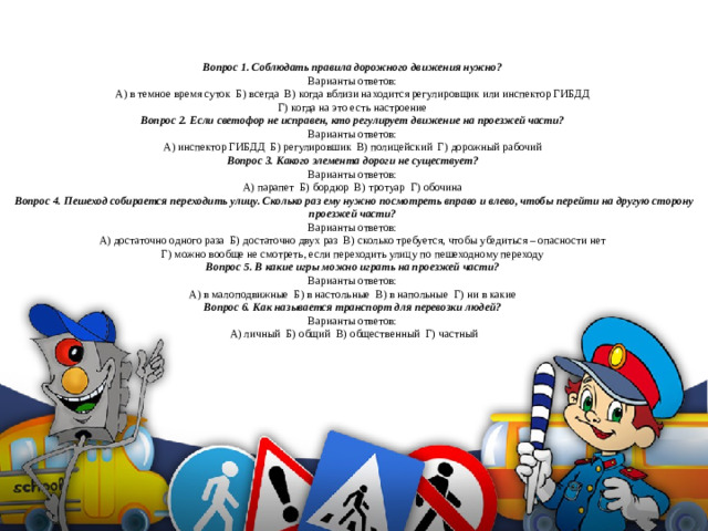 Вопрос 1. Соблюдать правила дорожного движения нужно?  Варианты ответов:  А) в темное время суток Б) всегда В) когда вблизи находится регулировщик или инспектор ГИБДД  Г) когда на это есть настроение  Вопрос 2. Если светофор не исправен, кто регулирует движение на проезжей части?  Варианты ответов:  А) инспектор ГИБДД Б) регулировшик В) полицейский Г) дорожный рабочий  Вопрос 3. Какого элемента дороги не существует?  Варианты ответов:  А) парапет Б) бордюр В) тротуар Г) обочина  Вопрос 4. Пешеход собирается переходить улицу. Сколько раз ему нужно посмотреть вправо и влево, чтобы перейти на другую сторону проезжей части?  Варианты ответов:  А) достаточно одного раза Б) достаточно двух раз В) сколько требуется, чтобы убедиться – опасности нет  Г) можно вообще не смотреть, если переходить улицу по пешеходному переходу  Вопрос 5. В какие игры можно играть на проезжей части?  Варианты ответов:  А) в малоподвижные Б) в настольные В) в напольные Г) ни в какие  Вопрос 6. Как называется транспорт для перевозки людей?  Варианты ответов:  А) личный Б) общий В) общественный Г) частный