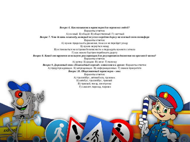 Вопрос 6. Как называется транспорт для перевозки людей?  Варианты ответов:  А) личный Б) общий В) общественный Г) частный  Вопрос 7. Что делать пешеходу, который не успел перейти дорогу на зеленый свет светофора  Варианты ответов:  А) нужно продолжить движение, пока он не перейдет улицу  Б) нужно вернуться назад  В) остановиться на островке безопасности и подождать нужного сигнала  Г) как можно быстрее перебежать дорогу  Вопрос 8. Какой инструмент использует регулировщик для регулирования движения на проезжей части?  Варианты ответов:  А) рупор Б) рацию В) жезл Г) палочку  Вопрос 9. Дорожный знак «Пешеходный переход» относится к группе: Варианты ответов:  А) предупреждающих Б) запрещающих В) информационных Г) знаков приоритета  Вопрос 10. Общественный транспорт – это:  Варианты ответов:  А) троллейбус, автомобиль, грузовик  Б) автобус, троллейбус, трамвай  В) трамвай, поезд, электричка  Г) самолет, пароход, паровоз