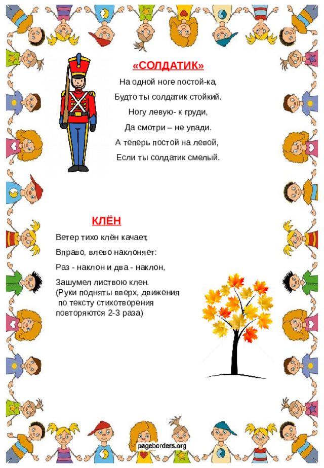«СОЛДАТИК» На одной ноге постой-ка, Будто ты солдатик стойкий. Ногу левую- к груди, Да смотри – не упади. А теперь постой на левой, Если ты солдатик смелый.  КЛЁН Ветер тихо клён качает, Вправо, влево наклоняет: Раз - наклон и два - наклон, Зашумел листвою клен. (Руки подняты вверх, движения  по тексту стихотворения повторяются 2-3 раза)