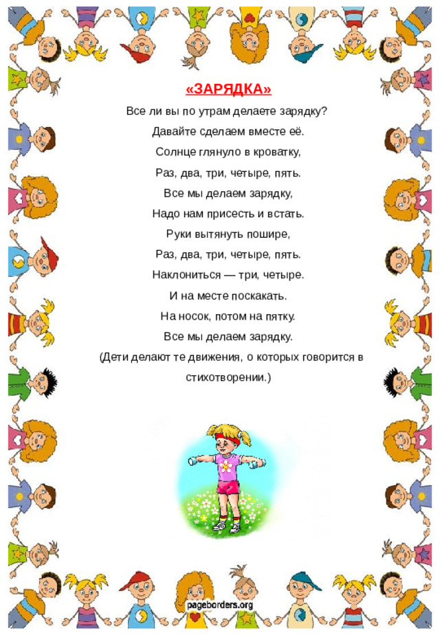 «ЗАРЯДКА» Все ли вы по утрам делаете зарядку? Давайте сделаем вместе её. Солнце глянуло в кроватку, Раз, два, три, четыре, пять. Все мы делаем зарядку, Надо нам присесть и встать. Руки вытянуть пошире, Раз, два, три, четыре, пять. Наклониться — три, четыре. И на месте поскакать. На носок, потом на пятку. Все мы делаем зарядку.  (Дети делают те движения, о которых говорится в стихотворении.)