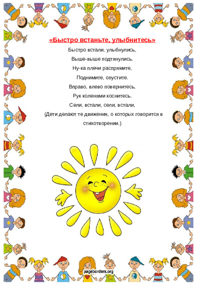 «Быстро встаньте, улыбнитесь» Быстро встали, улыбнулись, Выше-выше подтянулись. Ну-ка плечи распрямите, Поднимите, опустите. Вправо, влево повернитесь, Рук коленями коснитесь. Сели, встали, сели, встали,  (Дети делают те движения, о которых говорится в стихотворении.)