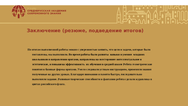                          Заключение (резюме, подведение итогов) По итогам выполненной работы можно с уверенностью заявить, что цели и задачи, которые были поставлены, мы выполнили. Во время работы были развиты навыки и умения младших школьников в направлении оригами, направлены на всестороннее интеллектуальное и эстетическое, и повышена эффективность их обучения в средней школе Ребята геометрические понятия и базовые формы оригами. Умело следовали устным инструкциям, применяли знания полученные на других уроках. Благодаря вниманию и памяти быстро, последовательно выполняли задание. Развивая творческие способности и фантазию ребята сделали журавлика в цветах российского флага.