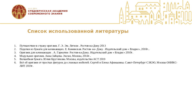 Список использованной литературы Путешествие в страну оригами. Г. Э. Эм. Легион . Ростов-на-Дону 2013 Поделки из бумаги для начинающих. Е. Каминская. Ростов- на- Дону . Издательский дом « Владис», 2010г.. Оригами для начинающих . А. Гарматин Ростов-на-Дону. Издательский дом « Владис» 2010г. Модульное оригами. Анна Зайцева. Эксмо, Москва, 2014г.. Волшебная бумага. Юлия Круглякова. Москва, издательство АСТ 2019 Всё об оригами от простых фигурок до сложных мобелей. Сергей и Елена Афонькины. Санкт-Петербург СЗКЭО, Москва ОНИКС-ЛИТ 2019г.