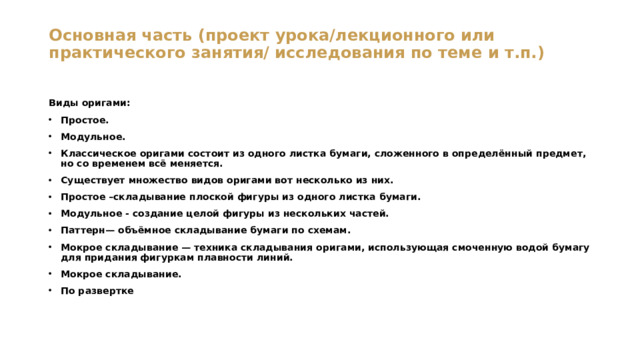 Основная часть (проект урока/лекционного или практического занятия/ исследования по теме и т.п.)   Виды оригами: Простое. Модульное. Классическое оригами состоит из одного листка бумаги, сложенного в определённый предмет, но со временем всё меняется. Существует множество видов оригами вот несколько из них. Простое –складывание плоской фигуры из одного листка бумаги. Модульное - создание целой фигуры из нескольких частей. Паттерн— объёмное складывание бумаги по схемам. Мокрое складывание — техника складывания оригами, использующая смоченную водой бумагу для придания фигуркам плавности линий. Мокрое складывание. По развертке