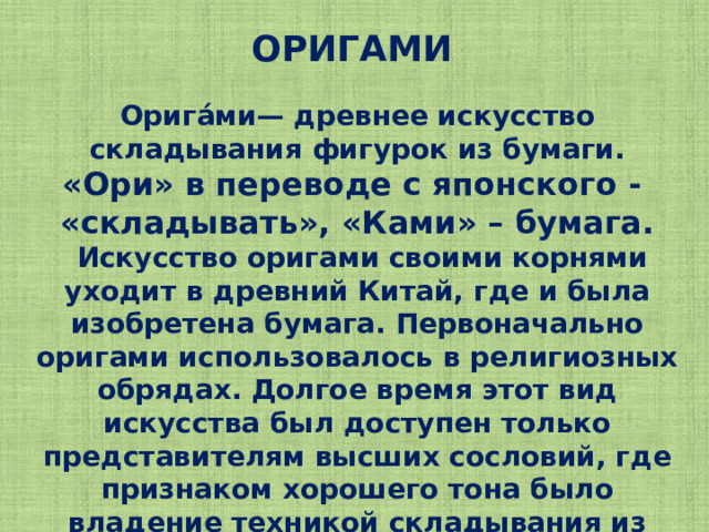 ОРИГАМИ Орига́ми— древнее искусство складывания фигурок из бумаги. «Ори» в переводе с японского - «складывать», «Ками» – бумага.  Искусство оригами своими корнями уходит в древний Китай, где и была изобретена бумага. Первоначально оригами использовалось в религиозных обрядах. Долгое время этот вид искусства был доступен только представителям высших сословий, где признаком хорошего тона было владение техникой складывания из бумаги.