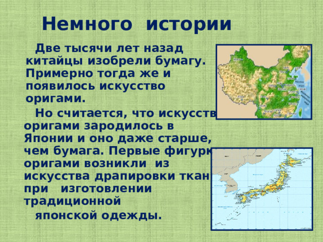 Немного истории  Две тысячи лет назад китайцы изобрели бумагу. Примерно тогда же и появилось искусство оригами.  Но считается, что искусство оригами зародилось в Японии и оно даже старше, чем бумага. Первые фигурки оригами возникли из искусства драпировки ткани при изготовлении традиционной  японской одежды.