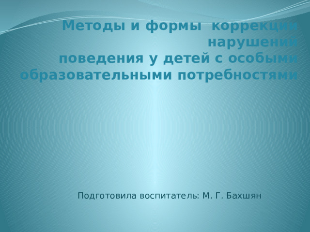 Методы и формы коррекции нарушений  поведения у детей с особыми образовательными потребностями Подготовила воспитатель: М. Г. Бахшян