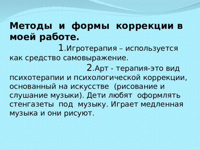 Методы и формы коррекции в моей работе.  1 .Игротерапия – используется как средство самовыражение. 2 .Арт - терапия-это вид психотерапии и психологической коррекции, основанный на искусстве (рисование и слушание музыки). Дети любят оформлять стенгазеты под музыку. Играет медленная музыка и они рисуют.