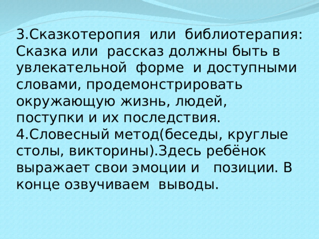 3.Сказкотеропия или библиотерапия: Сказка или рассказ должны быть в увлекательной форме и доступными словами, продемонстрировать окружающую жизнь, людей, поступки и их последствия. 4.Словесный метод(беседы, круглые столы, викторины).Здесь ребёнок выражает свои эмоции и позиции. В конце озвучиваем выводы.