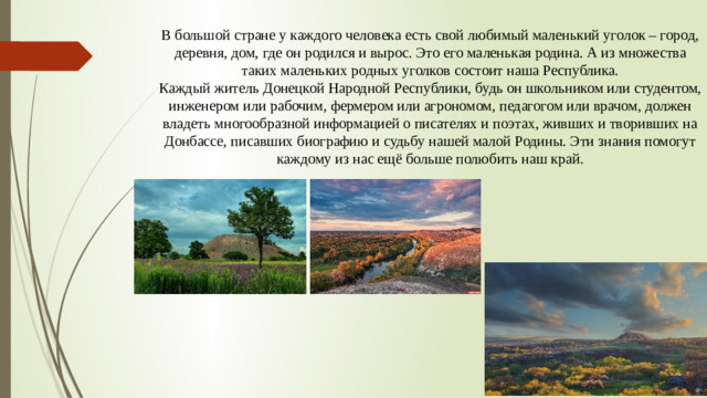 В большой стране у каждого человека есть свой любимый маленький уголок – город, деревня, дом, где он родился и вырос. Это его маленькая родина. А из множества таких маленьких родных уголков состоит наша Республика. Каждый житель Донецкой Народной Республики, будь он школьником или студентом, инженером или рабочим, фермером или агрономом, педагогом или врачом, должен владеть многообразной информацией о писателях и поэтах, живших и творивших на Донбассе, писавших биографию и судьбу нашей малой Родины. Эти знания помогут каждому из нас ещё больше полюбить наш край.