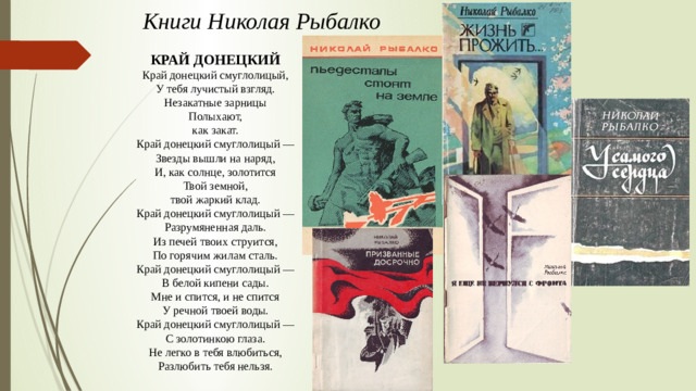 Книги Николая Рыбалко КРАЙ ДОНЕЦКИЙ Край донецкий смуглолицый, У тебя лучистый взгляд. Незакатные зарницы Полыхают, как закат. Край донецкий смуглолицый — Звезды вышли на наряд, И, как солнце, золотится Твой земной, твой жаркий клад. Край донецкий смуглолицый — Разрумяненная даль. Из печей твоих струится, По горячим жилам сталь. Край донецкий смуглолицый — В белой кипени сады. Мне и спится, и не спится У речной твоей воды. Край донецкий смуглолицый — С золотинкою глаза. Не легко в тебя влюбиться, Разлюбить тебя нельзя.