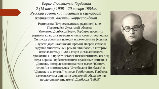 Борис Леонтьевич Горбатов 2 (15 июля) 1908 – 20 января 1954гг. Русский советский писатель и сценарист, журналист, военный корреспондент. Родился на Петромарьевском руднике (ныне Первомайск Луганской области Уроженец Донбасса Борис Горбатов посвятил родному краю значительную часть своего творчества . Он писал романы и повести и даже снимал фильмы. Лауреат двух Сталинских премий Второй степени задумал многотомный роман 