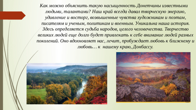 Как можно объяснить такую насыщенность Донетчины известными людьми, талантами? Наш край всегда давал творческую энергию, удивление и восторг, возвышенные чувства художникам и поэтам, писателям и ученым, политикам и военным. Уникальна наша история. Здесь определяется судьба народов, целого человечества. Творчество великих людей еще долго будет привлекать к себе внимание людей разных поколений. Оно вдохновляет нас, лечит, пробуждает любовь к ближнему и любовь… к нашему краю, Донбассу.