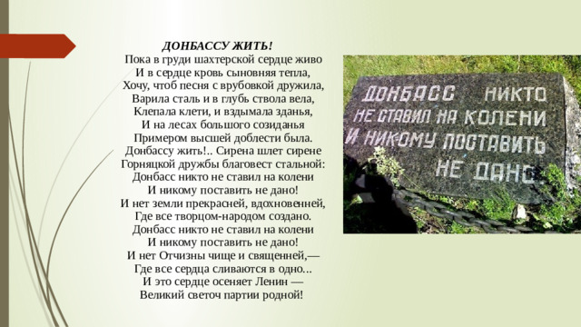 ДОНБАССУ ЖИТЬ!  Пока в груди шахтерской сердце живо  И в сердце кровь сыновняя тепла,  Хочу, чтоб песня с врубовкой дружила,  Варила сталь и в глубь ствола вела,  Клепала клети, и вздымала зданья,  И на лесах большого созиданья  Примером высшей доблести была.  Донбассу жить!.. Сирена шлет сирене  Горняцкой дружбы благовест стальной:  Донбасс никто не ставил на колени  И никому поставить не дано!  И нет земли прекрасней, вдохновенней,  Где все творцом-народом создано.  Донбасс никто не ставил на колени  И никому поставить не дано!  И нет Отчизны чище и священней,—  Где все сердца сливаются в одно...  И это сердце осеняет Ленин —  Великий светоч партии родной! 