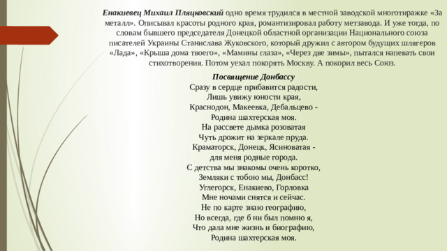 Енакиевец Михаил Пляцковский одно время трудился в местной заводской многотиражке «За металл». Описывал красоты родного края, романтизировал работу метзавода. И уже тогда, по словам бывшего председателя Донецкой областной организации Национального союза писателей Украины Станислава Жуковского, который дружил с автором будущих шлягеров «Лада», «Крыша дома твоего», «Мамины глаза», «Через две зимы», пытался напевать свои стихотворения. Потом уехал покорять Москву. А покорил весь Союз. Посвящение Донбассу  Сразу в сердце прибавится радости,  Лишь увижу юности края,  Краснодон, Макеевка, Дебальцево -  Родина шахтерская моя.  На рассвете дымка розоватая  Чуть дрожит на зеркале пруда.  Краматорск, Донецк, Ясиноватая -  для меня родные города.  С детства мы знакомы очень коротко,  Земляки с тобою мы, Донбасс!  Углегорск, Енакиево, Горловка  Мне ночами снятся и сейчас.  Не по карте знаю географию,  Но всегда, где б ни был помню я,  Что дала мне жизнь и биографию,  Родина шахтерская моя.