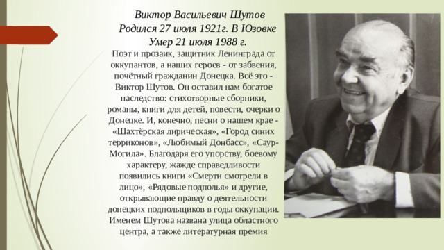 Виктор Васильевич Шутов Родился 27 июля 1921г. В Юзовке Умер 21 июля 1988 г. Поэт и прозаик, защитник Ленинграда от оккупантов, а наших героев - от забвения, почётный гражданин Донецка. Всё это - Виктор Шутов. Он оставил нам богатое наследство: стихотворные сборники, романы, книги для детей, повести, очерки о Донецке. И, конечно, песни о нашем крае - «Шахтёрская лирическая», «Город синих терриконов», «Любимый Донбасс», «Саур-Могила». Благодаря его упорству, боевому характеру, жажде справедливости появились книги «Смерти смотрели в лицо», «Рядовые подполья» и другие, открывающие правду о деятельности донецких подпольщиков в годы оккупации. Именем Шутова названа улица областного центра, а также литературная премия