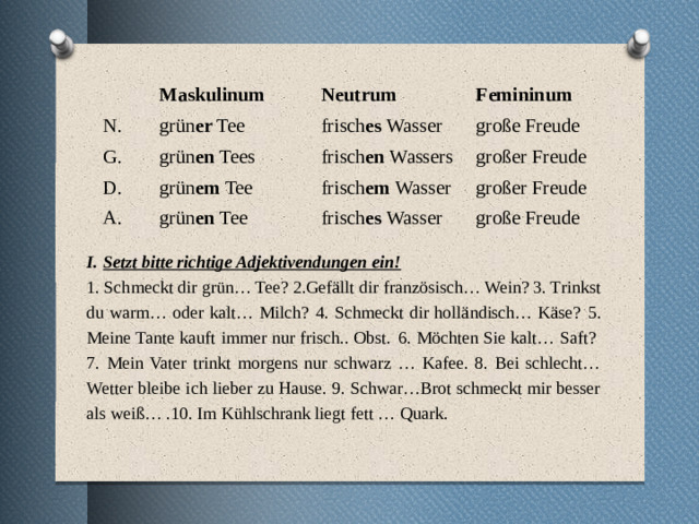   N. Maskulinum Neutrum grün er Tee G. Femininum frisch es Wasser grün en Tees D. A. große Freude frisch en Wassers grün em Tee grün en Tee großer Freude frisch em Wasser großer Freude frisch es Wasser große Freude Setzt bitte richtige Adjektivendungen ein! 1. Schmeckt dir grün… Tee? 2.Gefällt dir französisch… Wein? 3. Trinkst du warm… oder kalt… Milch?  4. Schmeckt dir holländisch… Käse?  5. Meine Tante kauft immer nur frisch.. Obst.  6. Möchten Sie kalt… Saft?  7. Mein Vater trinkt morgens nur schwarz … Kafee. 8. Bei schlecht… Wetter bleibe ich lieber zu Hause. 9. Schwar…Brot schmeckt mir besser als weiß… .10. Im Kühlschrank liegt fett … Quark.