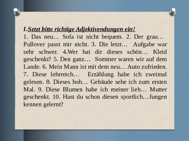 1. Das neu… Sofa ist nicht bequem. 2. Der grau… Pullover passt mir nicht. 3. Die letzt… Aufgabe war sehr schwer. 4.Wer hat dir dieses schön… Kleid geschenkt? 5. Den ganz… Sommer waren wir auf dem Lande. 6. Mein Mann ist mit dem neu… Auto zufrieden. 7. Diese lehrreich… Erzählung habe ich zweimal gelesen. 8. Dieses hoh… Gebäude sehe ich zum ersten Mal. 9. Diese Blumen habe ich meiner lieb… Mutter geschenkt. 10. Hast du schon diesen sportlich…Jungen kennen gelernt? Setzt bitte richtige Adjektivendungen ein! 1. Das neu… Sofa ist nicht bequem. 2. Der grau… Pullover passt mir nicht. 3. Die letzt… Aufgabe war sehr schwer. 4.Wer hat dir dieses schön… Kleid geschenkt? 5. Den ganz… Sommer waren wir auf dem Lande. 6. Mein Mann ist mit dem neu… Auto zufrieden. 7. Diese lehrreich… Erzählung habe ich zweimal gelesen. 8. Dieses hoh… Gebäude sehe ich zum ersten Mal. 9. Diese Blumen habe ich meiner lieb… Mutter geschenkt. 10. Hast du schon diesen sportlich…Jungen kennen gelernt?