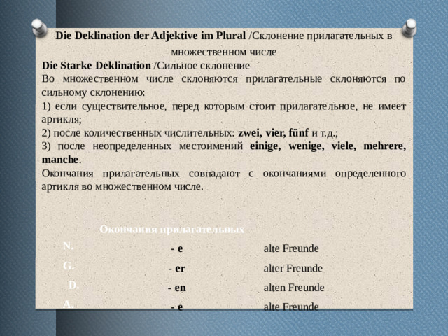 Die Deklination der Adjektive im Plural /Склонение прилагательных в множественном числе Die Starke Deklination /Сильное склонение Во множественном числе склоняются прилагательные склоняются по сильному склонению: 1) если существительное, перед которым стоит прилагательное, не имеет артикля; 2) после количественных числительных: zwei, vier, fünf и т.д.; 3) после неопределенных местоимений einige, wenige, viele, mehrere, manche . Окончания прилагательных совпадают с окончаниями определенного артикля во множественном числе.   N. Окончания прилагательных G. - e    D. alte Freunde - er A. alter Freunde - en - e alten Freunde alte Freunde