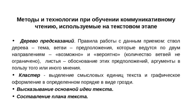 Методы и технологии при обучении коммуникативному чтению, используемые на текстовом этапе • Дерево предсказаний . Правила работы с данным приемом: ствол дерева – тема, ветви – предположения, которые ведутся по двум направлениям – «возможно» и «вероятно» (количество ветвей не ограничено), листья – обоснование этих предположений, аргументы в пользу того или иного мнения. • Кластер - выделение смысловых единиц текста и графическое оформление в определенном порядке в виде грозди. • Высказывание основной идеи текста. • Составление плана текста.