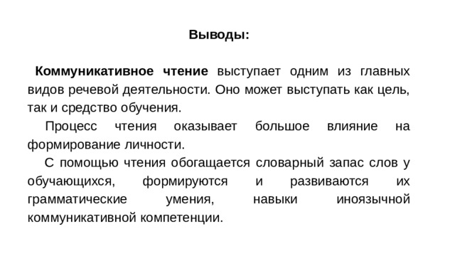 Выводы:  Коммуникативное чтение выступает одним из главных видов речевой деятельности. Оно может выступать как цель, так и средство обучения.  Процесс чтения оказывает большое влияние на формирование личности.  С помощью чтения обогащается словарный запас слов у обучающихся, формируются и развиваются их грамматические умения, навыки иноязычной коммуникативной компетенции.