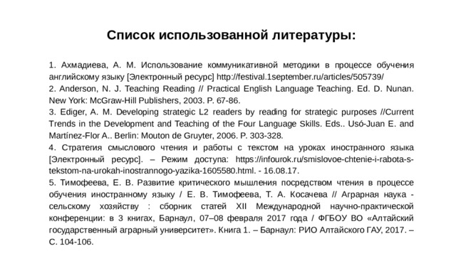 Список использованной литературы: 1. Ахмадиева, А. М. Использование коммуникативной методики в процессе обучения английскому языку [Электронный ресурс] http://festival.1september.ru/articles/505739/ 2. Anderson, N. J. Teaching Reading // Practical English Language Teaching. Ed. D. Nunan. New York: McGraw-Hill Publishers, 2003. P. 67-86. 3. Ediger, A. M. Developing strategic L2 readers by reading for strategic purposes //Current Trends in the Development and Teaching of the Four Language Skills. Eds.. Usó-Juan E. and Martínez-Flor A.. Berlin: Mouton de Gruyter, 2006. P. 303-328. 4. Стратегия смыслового чтения и работы с текстом на уроках иностранного языка [Электронный ресурс]. – Режим доступа: https://infourok.ru/smislovoe-chtenie-i-rabota-s- tekstom-na-urokah-inostrannogo-yazika-1605580.html. - 16.08.17. 5. Тимофеева, Е. В. Развитие критического мышления посредством чтения в процессе обучения иностранному языку / Е. В. Тимофеева, Т. А. Косачева // Аграрная наука - сельскому хозяйству : сборник статей XII Международной научно-практической конференции: в 3 книгах, Барнаул, 07–08 февраля 2017 года / ФГБОУ ВО «Алтайский государственный аграрный университет». Книга 1. – Барнаул: РИО Алтайского ГАУ, 2017. – С. 104-106.
