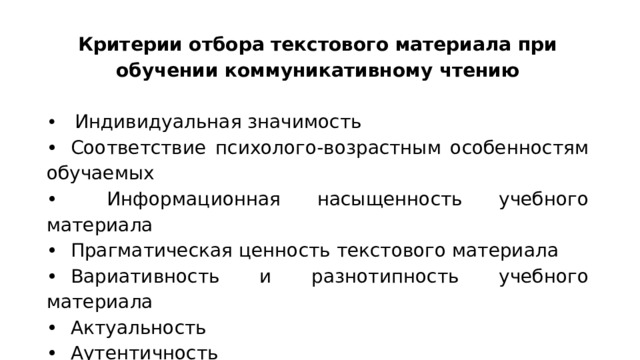 Критерии отбора текстового материала при обучении коммуникативному чтению •  Индивидуальная значимость •  Соответствие психолого-возрастным особенностям обучаемых •   Информационная насыщенность учебного материала •  Прагматическая ценность текстового материала •  Вариативность и разнотипность учебного материала •  Актуальность •  Аутентичность •  Культурологическая направленность