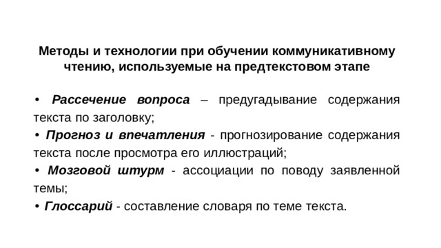 Методы и технологии при обучении коммуникативному чтению, используемые на предтекстовом этапе • Рассечение вопроса – предугадывание содержания текста по заголовку; • Прогноз и впечатления - прогнозирование содержания текста после просмотра его иллюстраций; • Мозговой штурм - ассоциации по поводу заявленной темы; • Глоссарий - составление словаря по теме текста.