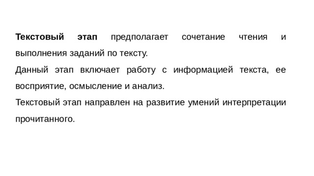 Текстовый этап предполагает сочетание чтения и выполнения заданий по тексту. Данный этап включает работу с информацией текста, ее восприятие, осмысление и анализ. Текстовый этап направлен на развитие умений интерпретации прочитанного.