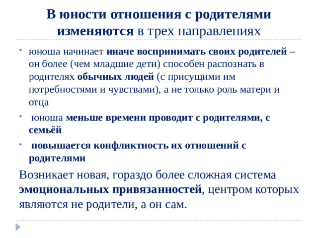 В юности отношения с родителями  изменяются в трех направлениях юноша начинает иначе воспринимать своих родителей – он более (чем младшие дети) способен распознать в родителях обычных людей (с присущими им потребностями и чувствами), а не только роль матери и отца  юноша меньше времени проводит с родителями, с семьёй   повышается конфликтность их отношений с родителями Возникает новая, гораздо более сложная система эмоциональных привязанностей , центром которых являются не родители, а он сам.